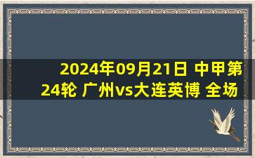 2024年09月21日 中甲第24轮 广州vs大连英博 全场录像